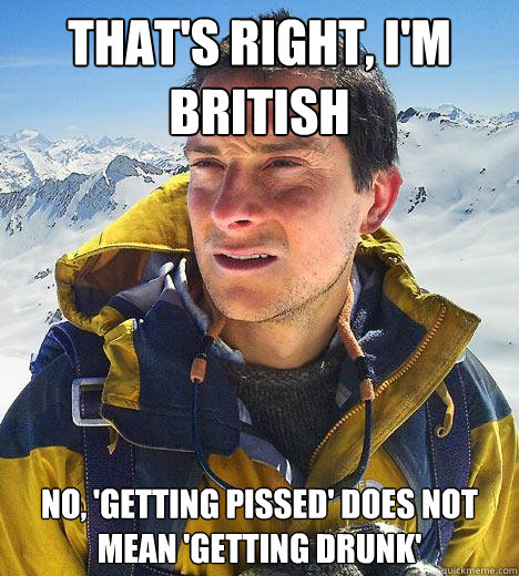 That's right, i'm british no, 'getting pissed' does not mean 'getting drunk' - That's right, i'm british no, 'getting pissed' does not mean 'getting drunk'  Bear Grylls