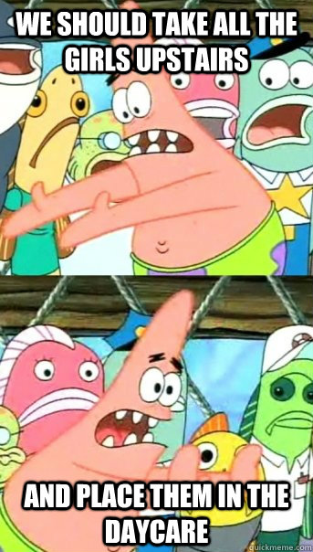We should take all the girls upstairs and place them in the daycare  Push it somewhere else Patrick