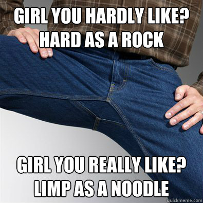 Girl you hardly like? 
Hard as a rock Girl you really like?
Limp as a noodle - Girl you hardly like? 
Hard as a rock Girl you really like?
Limp as a noodle  Scumbag Penis