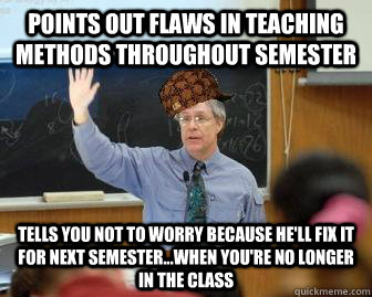 Points out flaws in teaching methods throughout semester tells you not to worry because he'll fix it for next semester...when you're no longer in the class  Scumbag Professor