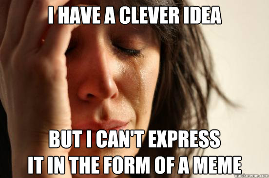 I have a clever idea but i can't express 
it in the form of a meme  First World Problems