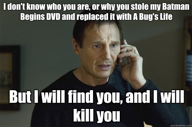 I don't know who you are, or why you stole my Batman Begins DVD and replaced it with A Bug's Life But I will find you, and I will kill you  