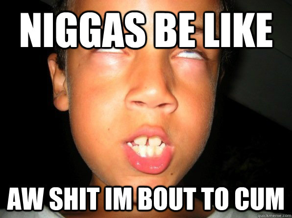 niggas be like AW SHIT IM BOUT TO CUM - niggas be like AW SHIT IM BOUT TO CUM  Misc