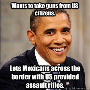 Wants to take guns from US citizens. Lets Mexicans across the border with US provided assault rifles.  Barack Obama