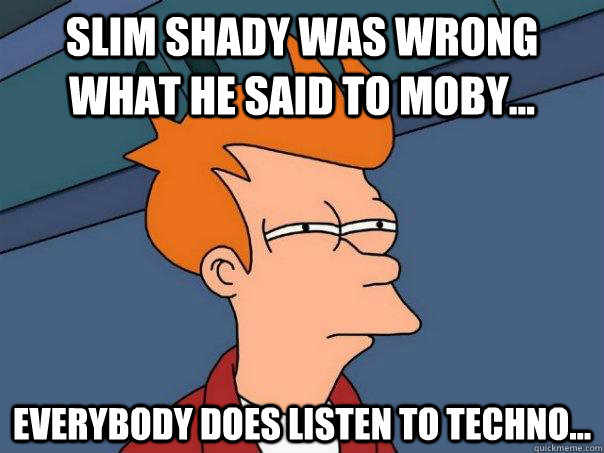 Slim Shady was wrong what he said to Moby... EVERYBODY DOES LISTEN TO TECHNO...  Futurama Fry