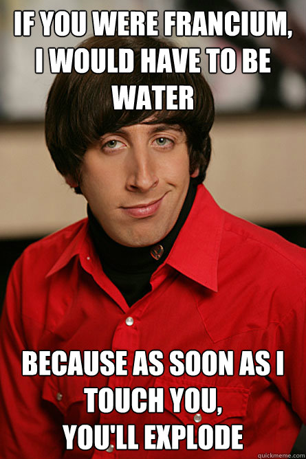 if you were francium, i would have to be water because as soon as i touch you, 
you'll explode - if you were francium, i would have to be water because as soon as i touch you, 
you'll explode  Pickup Line Scientist