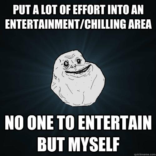 put a lot of effort into an entertainment/chilling area no one to entertain but myself  Forever Alone