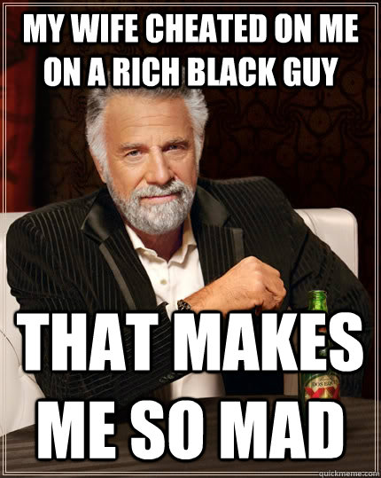 MY WIFE CHEATED ON ME ON A RICH BLACK GUY THAT MAKES ME SO MAD - MY WIFE CHEATED ON ME ON A RICH BLACK GUY THAT MAKES ME SO MAD  The Most Interesting Man In The World