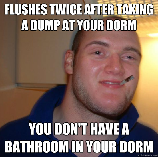 Flushes twice after taking a dump at your dorm You don't have a bathroom in your dorm - Flushes twice after taking a dump at your dorm You don't have a bathroom in your dorm  Good 10 Guy Greg