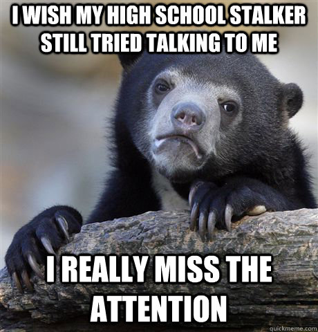 I wish my high school stalker still tried talking to me  I really miss the attention  - I wish my high school stalker still tried talking to me  I really miss the attention   Confession Bear