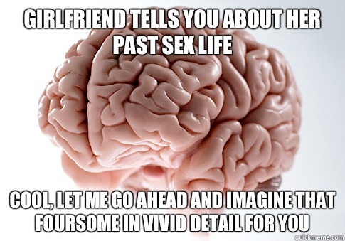 Girlfriend tells you about her past sex life Cool, let me go ahead and imagine that foursome in vivid detail for you  Scumbag Brain