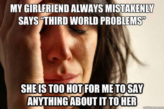 My girlfriend always mistakenly says “Third World Problems” She is too hot for me to say anything about it to her  First World Problems