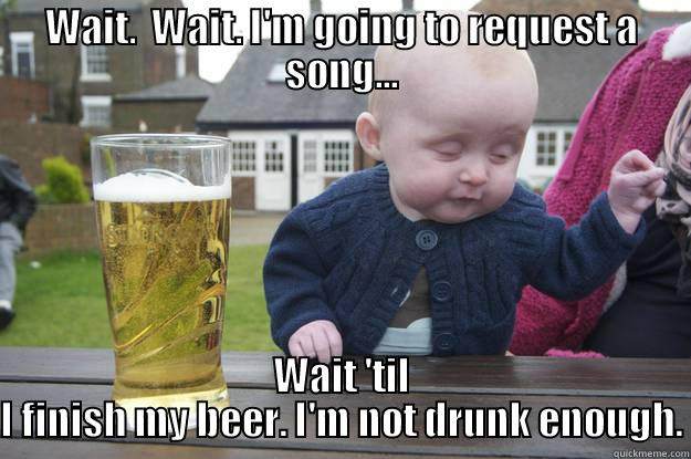 WAIT.  WAIT. I'M GOING TO REQUEST A SONG... WAIT 'TIL I FINISH MY BEER. I'M NOT DRUNK ENOUGH. drunk baby