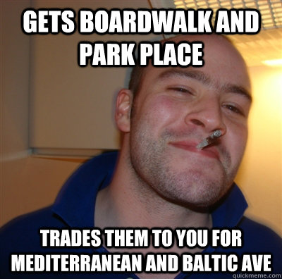 gets boardwalk and park place trades them to you for Mediterranean and Baltic ave  GoodGuyGreg