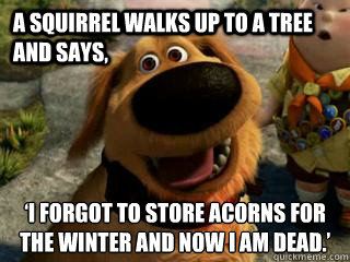 A squirrel walks up to a tree and says, ‘I forgot to store acorns for the winter and now I am dead.’  