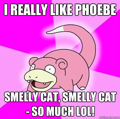 i really like phoebe smelly cat, smelly cat - so much lol!  Slowpoke