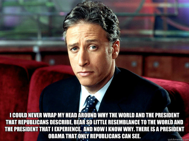  I could never wrap my head around why the world and the President that Republicans describe, bear so little resemblance to the world and the President that I experience.  And now I know why. There is a President Obama that only Republicans can see.
 -  I could never wrap my head around why the world and the President that Republicans describe, bear so little resemblance to the world and the President that I experience.  And now I know why. There is a President Obama that only Republicans can see.
  Jon Stewart