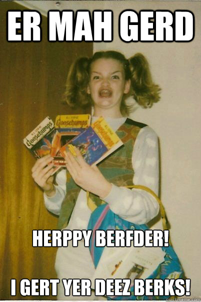ER MAH GERD HERPPY BERFDER!

I GERT YER DEEZ BERKS!  BERKS