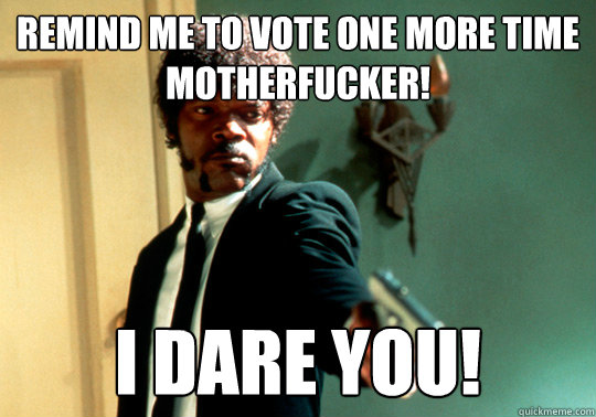 Remind me to vote one more time motherfucker! I dare you!  ANGRY SAMUEL