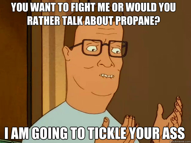 You want to fight me or would you rather talk about propane? I am going to tickle your ass - You want to fight me or would you rather talk about propane? I am going to tickle your ass  Hank Hill