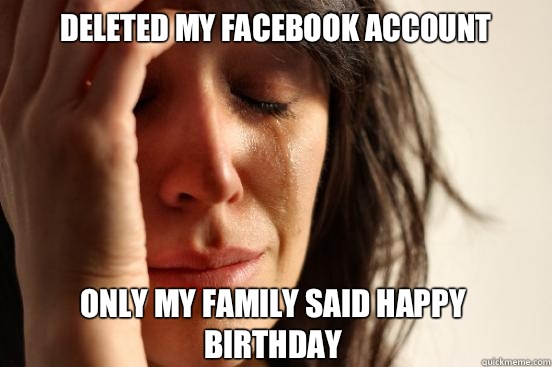 Deleted my facebook account Only my family said happy birthday - Deleted my facebook account Only my family said happy birthday  First World Problems