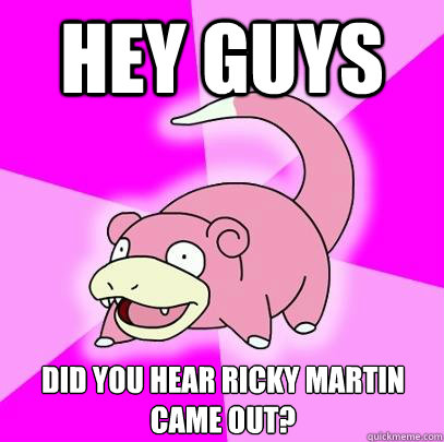 Hey guys  Did you hear Ricky Martin came out?  Slowpoke