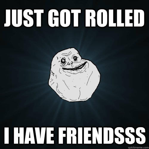 Just got rolled I have friendsss  Forever Alone