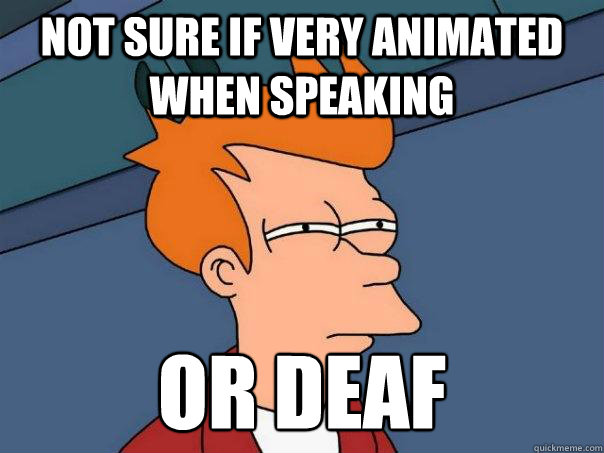 Not sure if very animated when speaking Or deaf  Futurama Fry