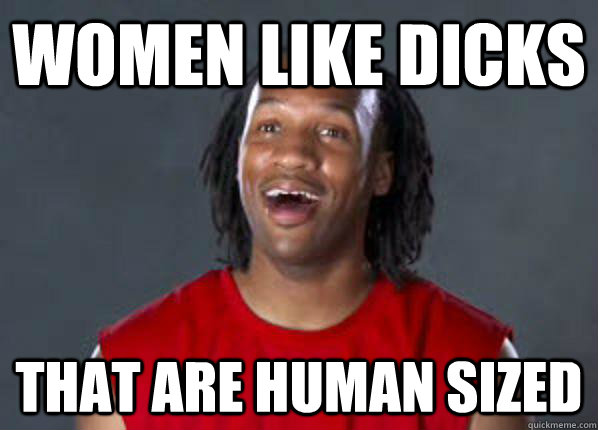 Women like dicks that are human sized  