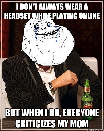 I don't always wear a headset while playing online but when i do, everyone criticizes my mom  Most Forever Alone In The World