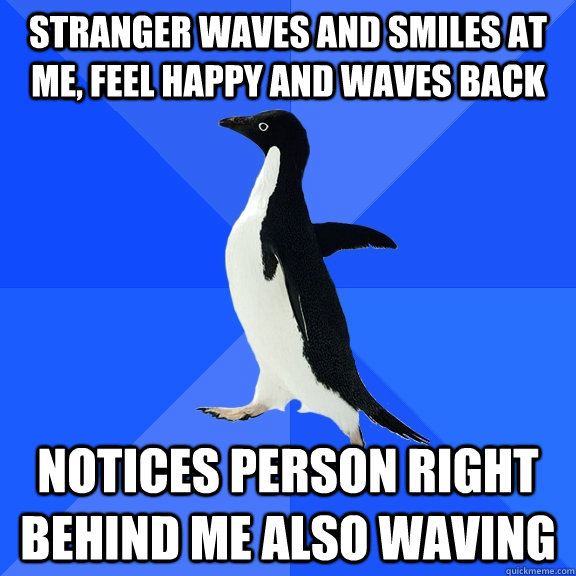 Stranger waves and smiles at me, feel happy and waves back Notices person right behind me also waving  Socially Awkward Penguin