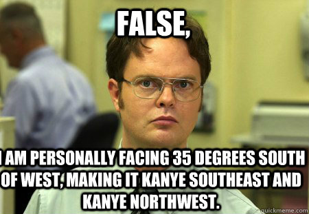 False, I am personally facing 35 degrees South of West, making it Kanye Southeast and Kanye Northwest. - False, I am personally facing 35 degrees South of West, making it Kanye Southeast and Kanye Northwest.  Schrute