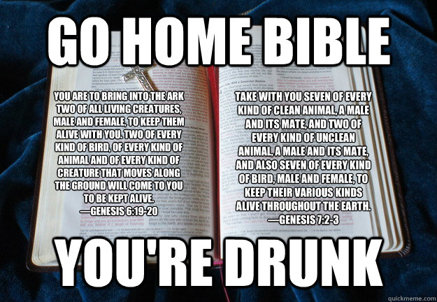 Go home bible  you're drunk You are to bring into the ark two of all living creatures, male and female, to keep them alive with you. Two of every kind of bird, of every kind of animal and of every kind of creature that moves along the ground will come to  - Go home bible  you're drunk You are to bring into the ark two of all living creatures, male and female, to keep them alive with you. Two of every kind of bird, of every kind of animal and of every kind of creature that moves along the ground will come to   Drunk Bible Contradictions