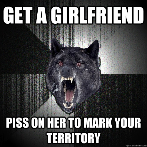 get a girlfriend piss on her to mark your territory  Insanity Wolf