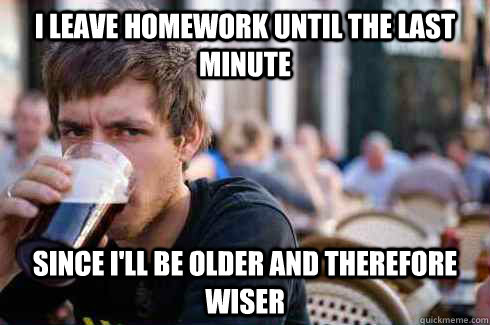 I leave homework until the last minute Since i'll be older and therefore wiser  Lazy College Senior