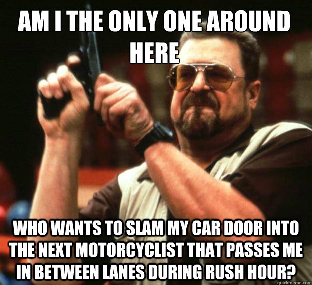 Am I the only one around here Who wants to slam my car door into the next motorcyclist that passes me in between lanes during rush hour?  Walter