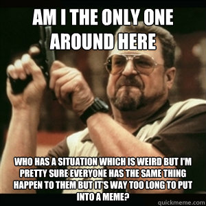 Am i the only one around here who has a situation which is weird but I'm pretty sure everyone has the same thing happen to them but it's way too long to put into a meme?  Am I The Only One Round Here