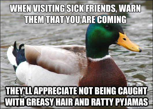 When visiting sick friends, warn them that you are coming They'll appreciate not being caught with greasy hair and ratty pyjamas - When visiting sick friends, warn them that you are coming They'll appreciate not being caught with greasy hair and ratty pyjamas  Actual Advice Mallard