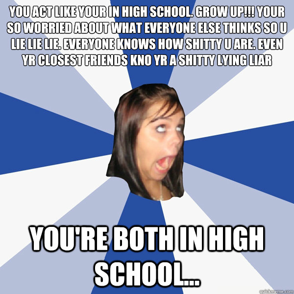 you act like your in high school. grow up!!! your so worried about what everyone else thinks so u lie lie lie. everyone knows how shitty u are. even yr closest friends kno yr a shitty lying liar
 you're both in high school... - you act like your in high school. grow up!!! your so worried about what everyone else thinks so u lie lie lie. everyone knows how shitty u are. even yr closest friends kno yr a shitty lying liar
 you're both in high school...  Annoying Facebook Girl
