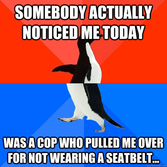 Somebody actually noticed me today Was a cop who pulled me over for not wearing a seatbelt...  Socially Awesome Awkward Penguin