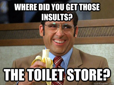 Where did you get those insults? the toilet store?  Brick Tamland
