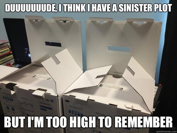 Duuuuuuude, I think I have a sinister plot But I'm too high to remember  Nefariously Scheming Boxes