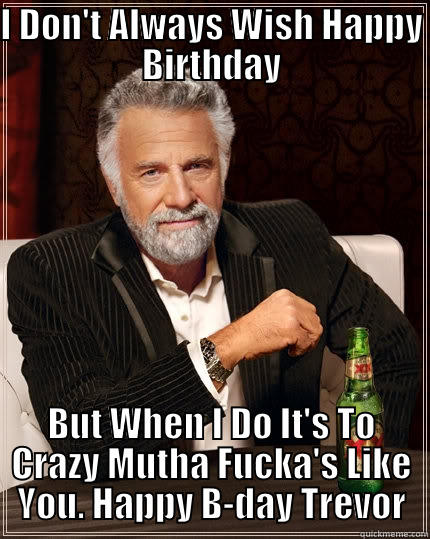 I DON'T ALWAYS WISH HAPPY BIRTHDAY BUT WHEN I DO IT'S TO CRAZY MUTHA FUCKA'S LIKE YOU. HAPPY B-DAY TREVOR The Most Interesting Man In The World