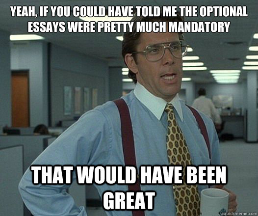 Yeah, if you could have told me the optional  essays were pretty much mandatory That would have been great  Lumbergh