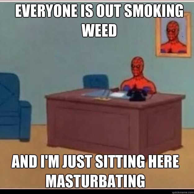 Everyone is out smoking weed AND I'M JUST SITTING HERE masturbating  