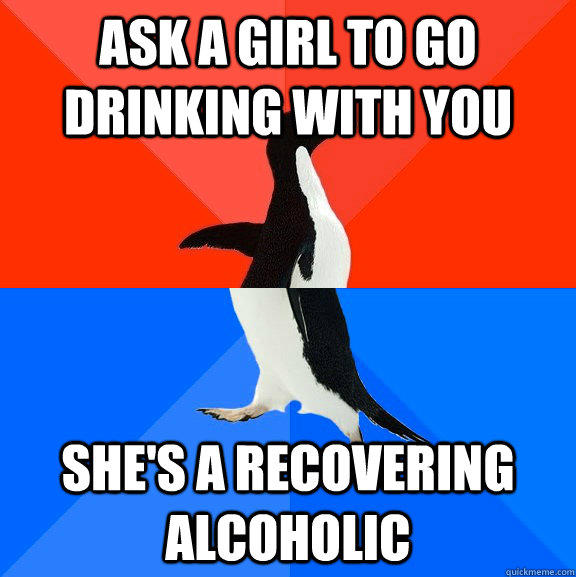 Ask a girl to go drinking with you she's a recovering alcoholic - Ask a girl to go drinking with you she's a recovering alcoholic  Socially Awesome Awkward Penguin