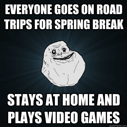 Everyone goes on road trips for spring break Stays at home and Plays video games  Forever Alone