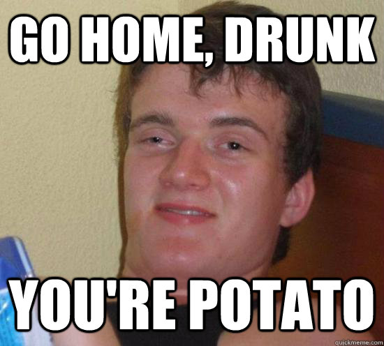 go home, drunk you're potato  Really High Guy