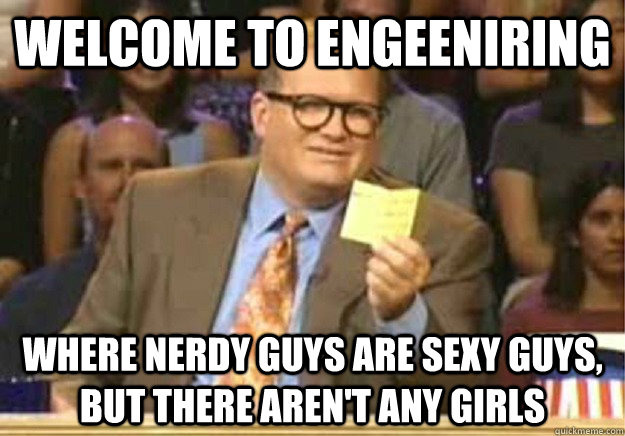 Welcome to Engeeniring where nerdy guys are sexy guys, but there aren't any girls  Welcome to