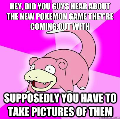 Hey, did you guys hear about the new pokemon game they're coming out with supposedly you have to take pictures of them  Slowpoke